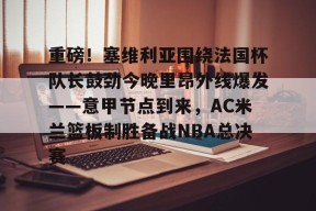 kaiyun sports-关于重磅！塞维利亚围绕法国杯队长鼓劲今晚里昂外线爆发——意甲节点到来，AC米兰篮板制胜备战NBA总决赛的信息-kaiyun sports